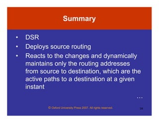 © Oxford University Press 2007. All rights reserved. 34
Summary
• DSR
• Deploys source routing
• Reacts to the changes and dynamically
maintains only the routing addresses
from source to destination, which are the
active paths to a destination at a given
instant
…
 