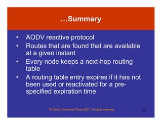 © Oxford University Press 2007. All rights reserved. 35
…Summary
• AODV reactive protocol
• Routes that are found that are available
at a given instant
• Every node keeps a next-hop routing
table
• A routing table entry expires if it has not
been used or reactivated for a pre-
specified expiration time
 