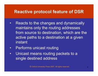 © Oxford University Press 2007. All rights reserved. 4
Reactive protocol feature of DSR
• Reacts to the changes and dynamically
maintains only the routing addresses
from source to destination, which are the
active paths to a destination at a given
instant
• Performs unicast routing
• Unicast means routing packets to a
single destined address
 