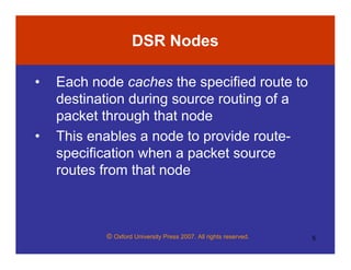 © Oxford University Press 2007. All rights reserved. 5
DSR Nodes
• Each node caches the specified route to
destination during source routing of a
packet through that node
• This enables a node to provide route-
specification when a packet source
routes from that node
 