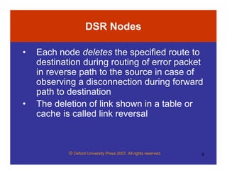 © Oxford University Press 2007. All rights reserved. 6
DSR Nodes
• Each node deletes the specified route to
destination during routing of error packet
in reverse path to the source in case of
observing a disconnection during forward
path to destination
• The deletion of link shown in a table or
cache is called link reversal
 