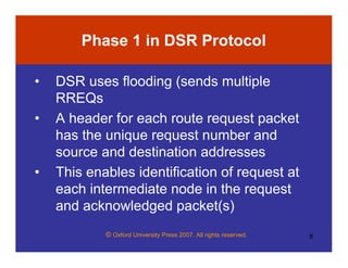 © Oxford University Press 2007. All rights reserved. 8
Phase 1 in DSR Protocol
• DSR uses flooding (sends multiple
RREQs
• A header for each route request packet
has the unique request number and
source and destination addresses
• This enables identification of request at
each intermediate node in the request
and acknowledged packet(s)
 