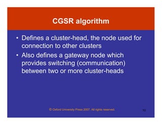 © Oxford University Press 2007. All rights reserved. 10
CGSR algorithm
• Defines a cluster-head, the node used for
connection to other clusters
• Also defines a gateway node which
provides switching (communication)
between two or more cluster-heads
 