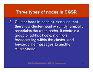 © Oxford University Press 2007. All rights reserved. 12
Three types of nodes in CGSR
2. Cluster-head in each cluster such that
there is a cluster-head which dynamically
schedules the route paths. It controls a
group of ad-hoc hosts, monitors
broadcasting within the cluster, and
forwards the messages to another
cluster-head
 