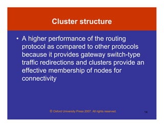 © Oxford University Press 2007. All rights reserved. 14
Cluster structure
• A higher performance of the routing
protocol as compared to other protocols
because it provides gateway switch-type
traffic redirections and clusters provide an
effective membership of nodes for
connectivity
 