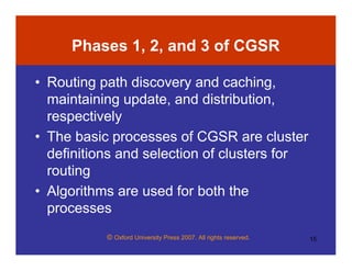 © Oxford University Press 2007. All rights reserved. 15
Phases 1, 2, and 3 of CGSR
• Routing path discovery and caching,
maintaining update, and distribution,
respectively
• The basic processes of CGSR are cluster
definitions and selection of clusters for
routing
• Algorithms are used for both the
processes
 