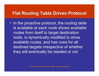 © Oxford University Press 2007. All rights reserved. 17
Flat Routing Table Driven Protocol
• In the proactive protocol, the routing table
is available at each node shows available
routes from itself to target destination
node, is dynamically modified to show
available routes, and has rows for all
destined targets irrespective of whether
they will eventually be needed or not
 
