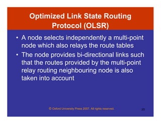 © Oxford University Press 2007. All rights reserved. 20
Optimized Link State Routing
Protocol (OLSR)
• A node selects independently a multi-point
node which also relays the route tables
• The node provides bi-directional links such
that the routes provided by the multi-point
relay routing neighbouring node is also
taken into account
 
