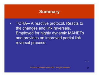 © Oxford University Press 2007. All rights reserved. 21
Summary
• TORA─ A reactive protocol, Reacts to
the changes and link reversals,
Employed for highly dynamic MANETs
and provides an improved partial link
reversal process
…
 