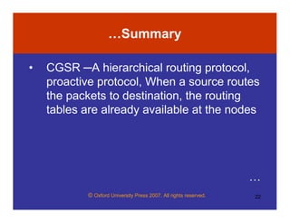 © Oxford University Press 2007. All rights reserved. 22
…Summary
• CGSR ─A hierarchical routing protocol,
proactive protocol, When a source routes
the packets to destination, the routing
tables are already available at the nodes
…
 