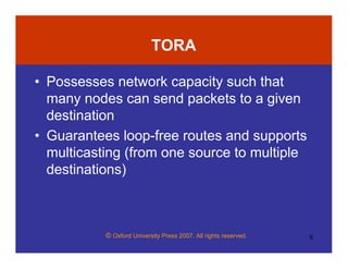 © Oxford University Press 2007. All rights reserved. 5
TORA
• Possesses network capacity such that
many nodes can send packets to a given
destination
• Guarantees loop-free routes and supports
multicasting (from one source to multiple
destinations)
 