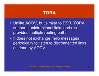© Oxford University Press 2007. All rights reserved. 6
TORA
• Unlike AODV, but similar to DSR, TORA
supports unidirectional links and also
provides multiple routing paths
• It does not exchange hello messages
periodically to listen to disconnected links
as done by AODV
 