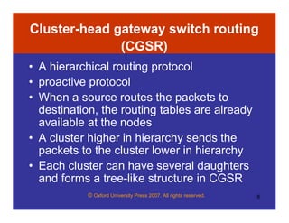 © Oxford University Press 2007. All rights reserved. 8
Cluster-head gateway switch routing
(CGSR)
• A hierarchical routing protocol
• proactive protocol
• When a source routes the packets to
destination, the routing tables are already
available at the nodes
• A cluster higher in hierarchy sends the
packets to the cluster lower in hierarchy
• Each cluster can have several daughters
and forms a tree-like structure in CGSR
 