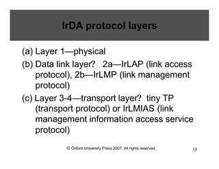 © Oxford University Press 2007. All rights reserved. 12
IrDA protocol layers
(a) Layer 1—physical
(b) Data link layer? 2a—IrLAP (link access
protocol), 2b—IrLMP (link management
protocol)
(c) Layer 3-4—transport layer? tiny TP
(transport protocol) or IrLMIAS (link
management information access service
protocol)
 