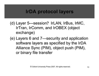 © Oxford University Press 2007. All rights reserved. 13
IrDA protocol layers
(d) Layer 5—session? IrLAN, IrBus, IrMC,
IrTran, IrComm, and IrOBEX (object
exchange)
(e) Layers 6 and 7—security and application
software layers as specified by the IrDA
Alliance Sync (PIM), object push (PIM),
or binary file transfer
 