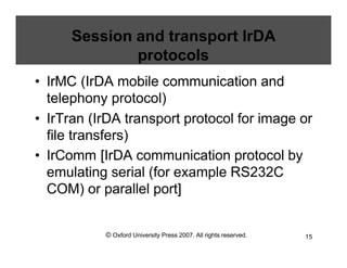 © Oxford University Press 2007. All rights reserved. 15
Session and transport IrDA
protocols
• IrMC (IrDA mobile communication and
telephony protocol)
• IrTran (IrDA transport protocol for image or
file transfers)
• IrComm [IrDA communication protocol by
emulating serial (for example RS232C
COM) or parallel port]
 