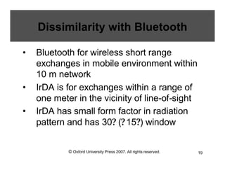 © Oxford University Press 2007. All rights reserved. 19
Dissimilarity with Bluetooth
• Bluetooth for wireless short range
exchanges in mobile environment within
10 m network
• IrDA is for exchanges within a range of
one meter in the vicinity of line-of-sight
• IrDA has small form factor in radiation
pattern and has 30? (?15?) window
 