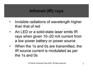 © Oxford University Press 2007. All rights reserved. 2
Infrared (IR) rays
• Invisible radiations of wavelength higher
than that of red
• An LED or a solid-state laser emits IR
rays when given 10–20 mA current from
a low power battery or power source
• When the 1s and 0s are transmitted, the
IR source current is modulated as per
the 1s and 0s
 
