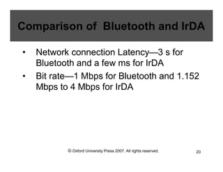 © Oxford University Press 2007. All rights reserved. 20
Comparison of Bluetooth and IrDA
• Network connection Latency—3 s for
Bluetooth and a few ms for IrDA
• Bit rate—1 Mbps for Bluetooth and 1.152
Mbps to 4 Mbps for IrDA
 
