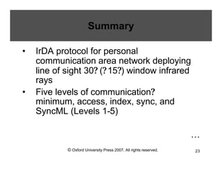 © Oxford University Press 2007. All rights reserved. 23
Summary
• IrDA protocol for personal
communication area network deploying
line of sight 30? (?15?) window infrared
rays
• Five levels of communication?
minimum, access, index, sync, and
SyncML (Levels 1-5)
…
 