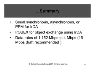 © Oxford University Press 2007. All rights reserved. 24
…Summary
• Serial synchronous, asynchronous, or
PPM for IrDA
• IrOBEX for object exchange using IrDA
• Data rates of 1.152 Mbps to 4 Mbps (16
Mbps draft recommended )
 