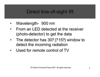 © Oxford University Press 2007. All rights reserved. 3
Direct line-of-sight IR
• Wavelength- 900 nm
• From an LED detected at the receiver
(photo-detector) to get the data
• The detector has 30? (?15?) window to
detect the incoming radiation
• Used for remote control of TV
 