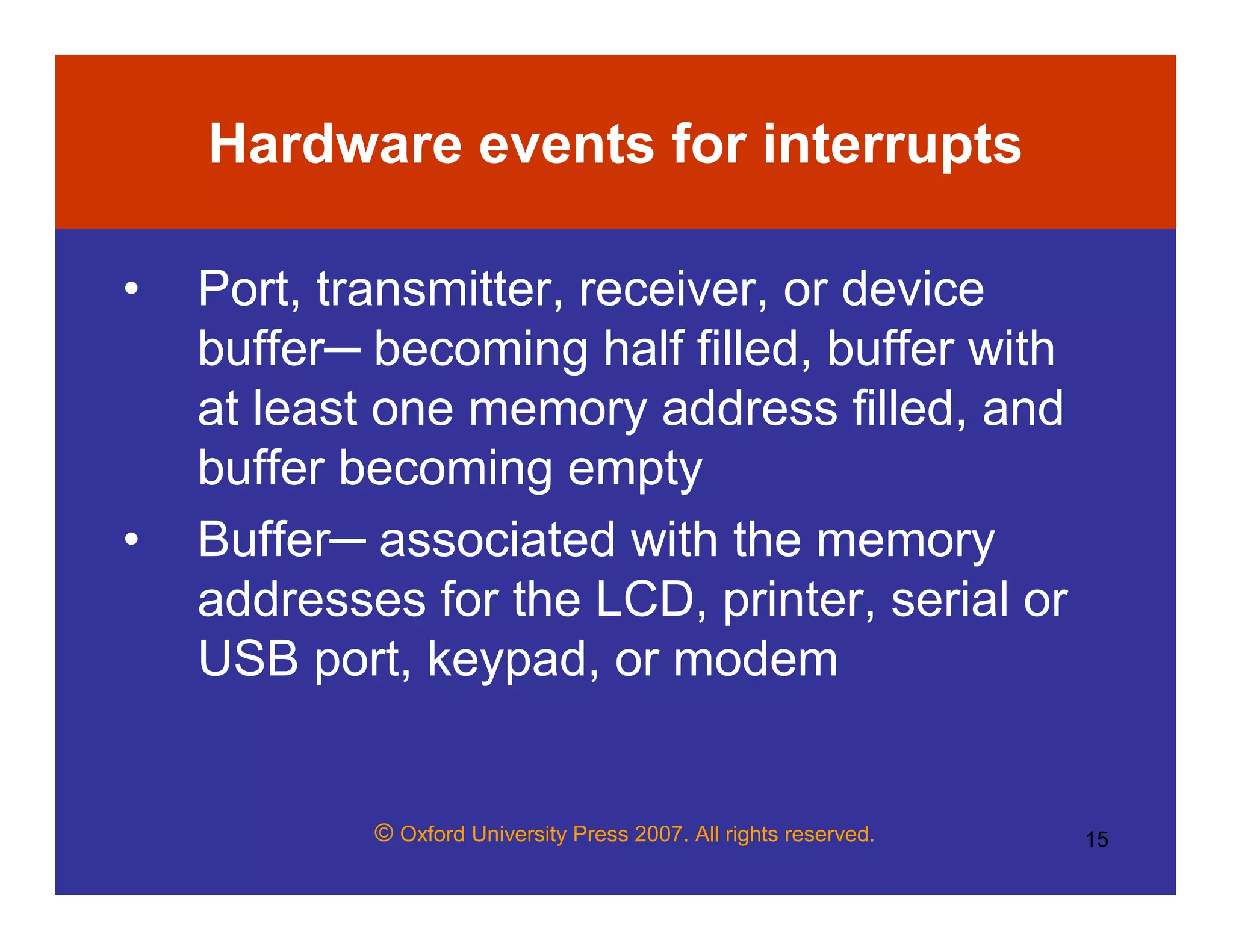 © Oxford University Press 2007. All rights reserved. 15
Hardware events for interrupts
• Port, transmitter, receiver, or device
buffer─ becoming half filled, buffer with
at least one memory address filled, and
buffer becoming empty
• Buffer─ associated with the memory
addresses for the LCD, printer, serial or
USB port, keypad, or modem
 