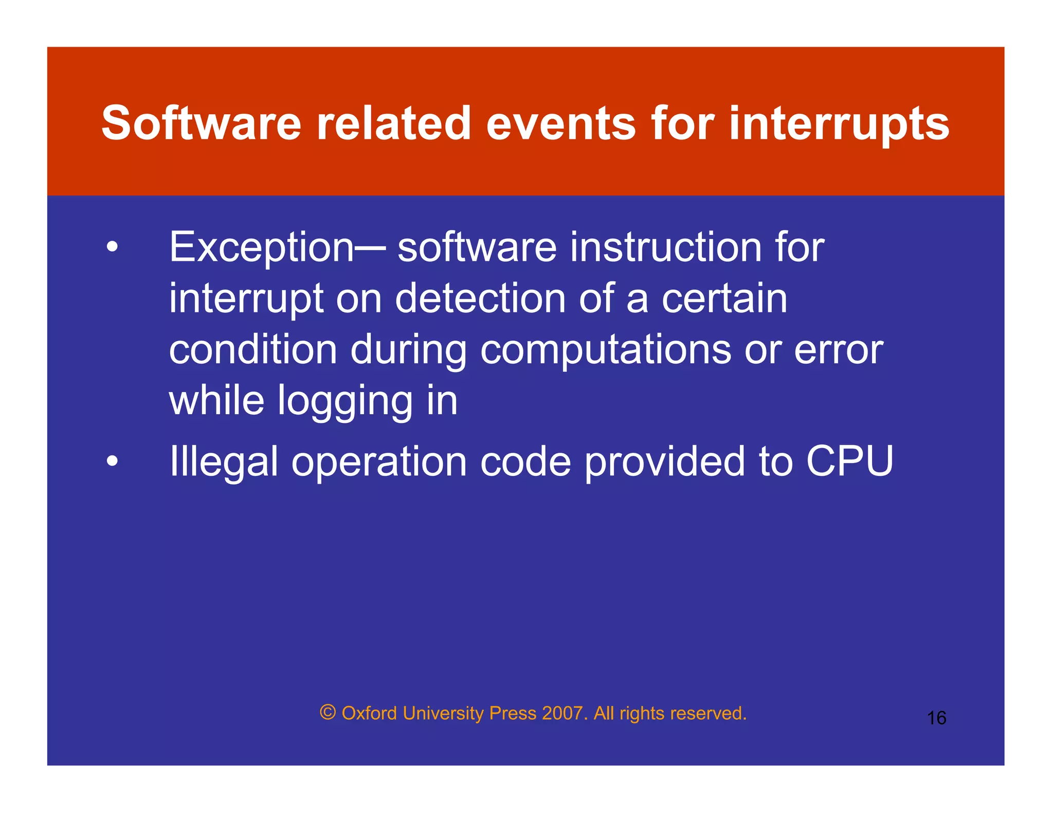 © Oxford University Press 2007. All rights reserved. 16
Software related events for interrupts
• Exception─ software instruction for
interrupt on detection of a certain
condition during computations or error
while logging in
• Illegal operation code provided to CPU
 