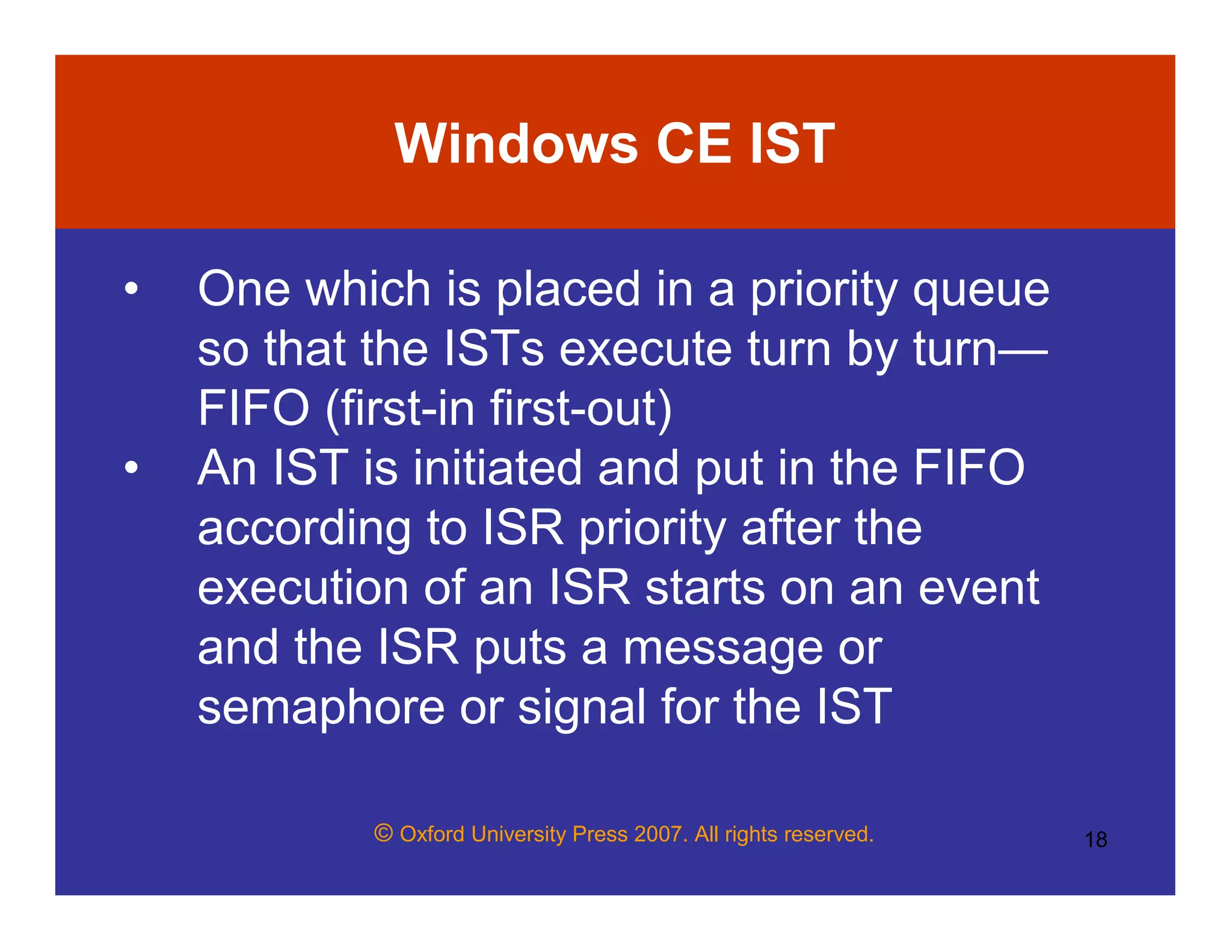 © Oxford University Press 2007. All rights reserved. 18
Windows CE IST
• One which is placed in a priority queue
so that the ISTs execute turn by turn—
FIFO (first-in first-out)
• An IST is initiated and put in the FIFO
according to ISR priority after the
execution of an ISR starts on an event
and the ISR puts a message or
semaphore or signal for the IST
 