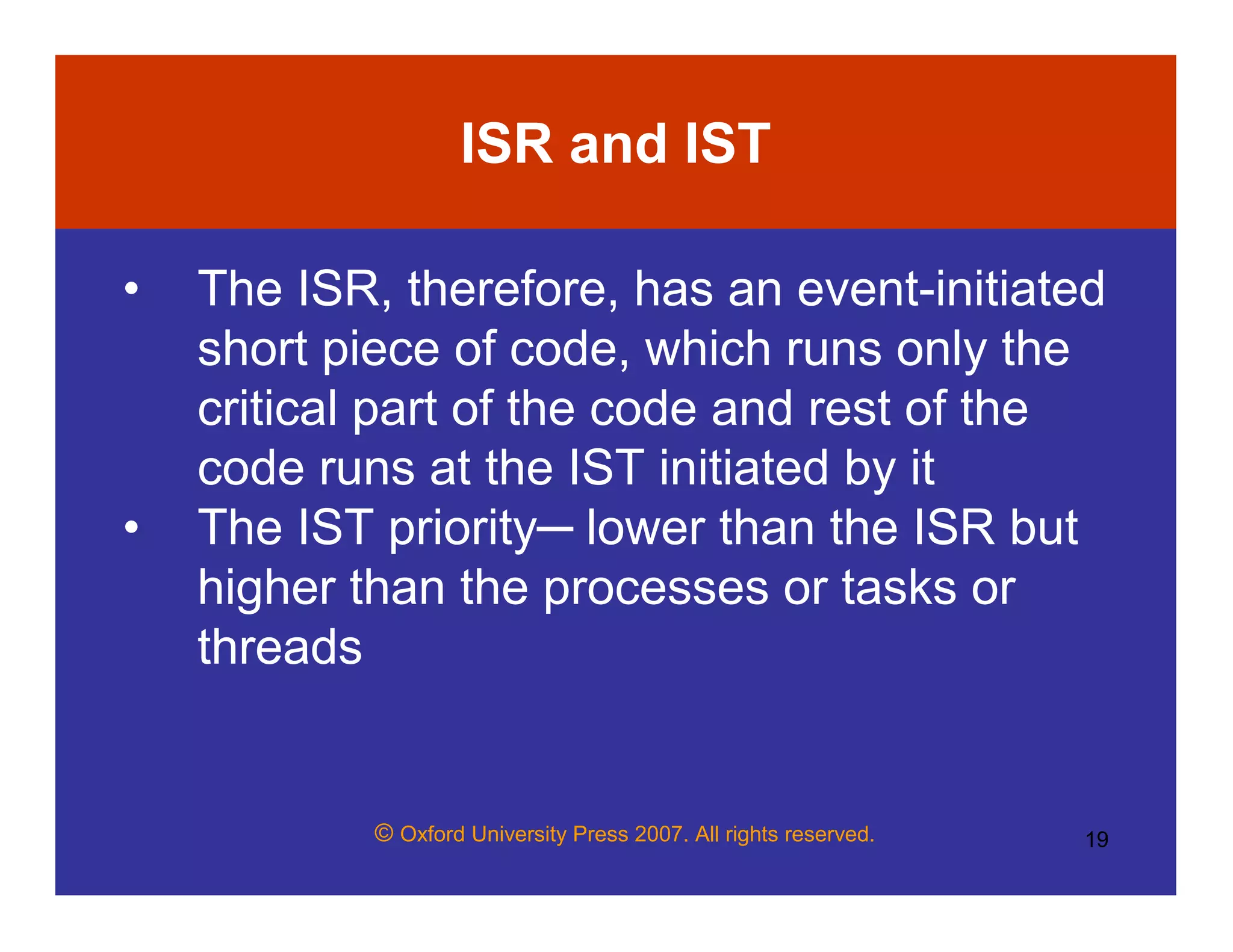 © Oxford University Press 2007. All rights reserved. 19
ISR and IST
• The ISR, therefore, has an event-initiated
short piece of code, which runs only the
critical part of the code and rest of the
code runs at the IST initiated by it
• The IST priority─ lower than the ISR but
higher than the processes or tasks or
threads
 