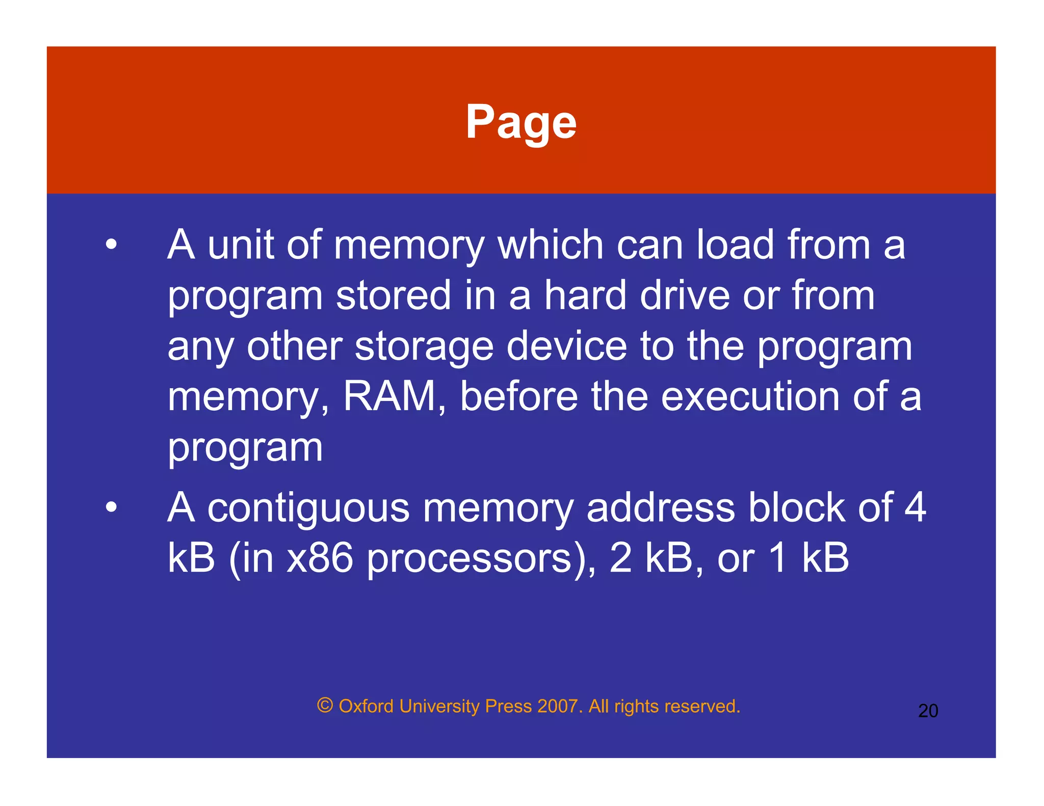 © Oxford University Press 2007. All rights reserved. 20
Page
• A unit of memory which can load from a
program stored in a hard drive or from
any other storage device to the program
memory, RAM, before the execution of a
program
• A contiguous memory address block of 4
kB (in x86 processors), 2 kB, or 1 kB
 