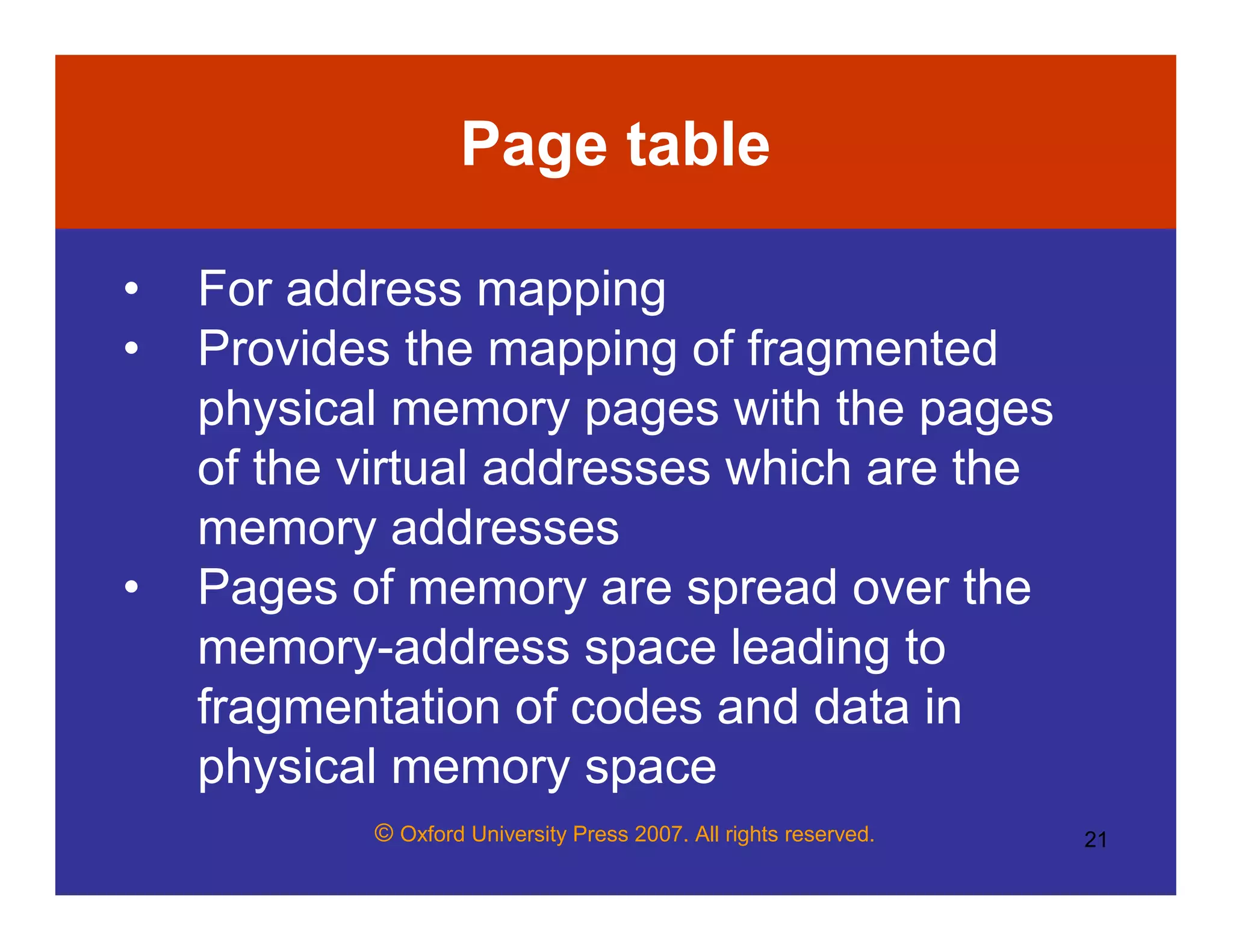 © Oxford University Press 2007. All rights reserved. 21
Page table
• For address mapping
• Provides the mapping of fragmented
physical memory pages with the pages
of the virtual addresses which are the
memory addresses
• Pages of memory are spread over the
memory-address space leading to
fragmentation of codes and data in
physical memory space
 