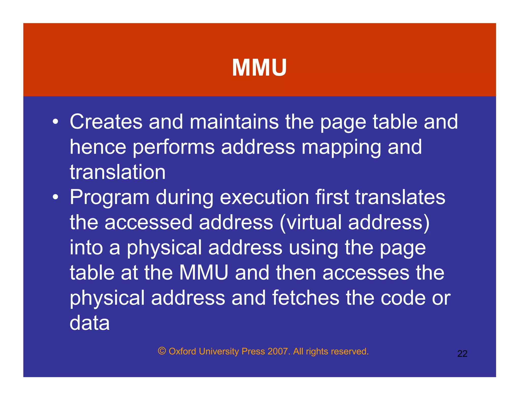 © Oxford University Press 2007. All rights reserved. 22
MMU
• Creates and maintains the page table and
hence performs address mapping and
translation
• Program during execution first translates
the accessed address (virtual address)
into a physical address using the page
table at the MMU and then accesses the
physical address and fetches the code or
data
 