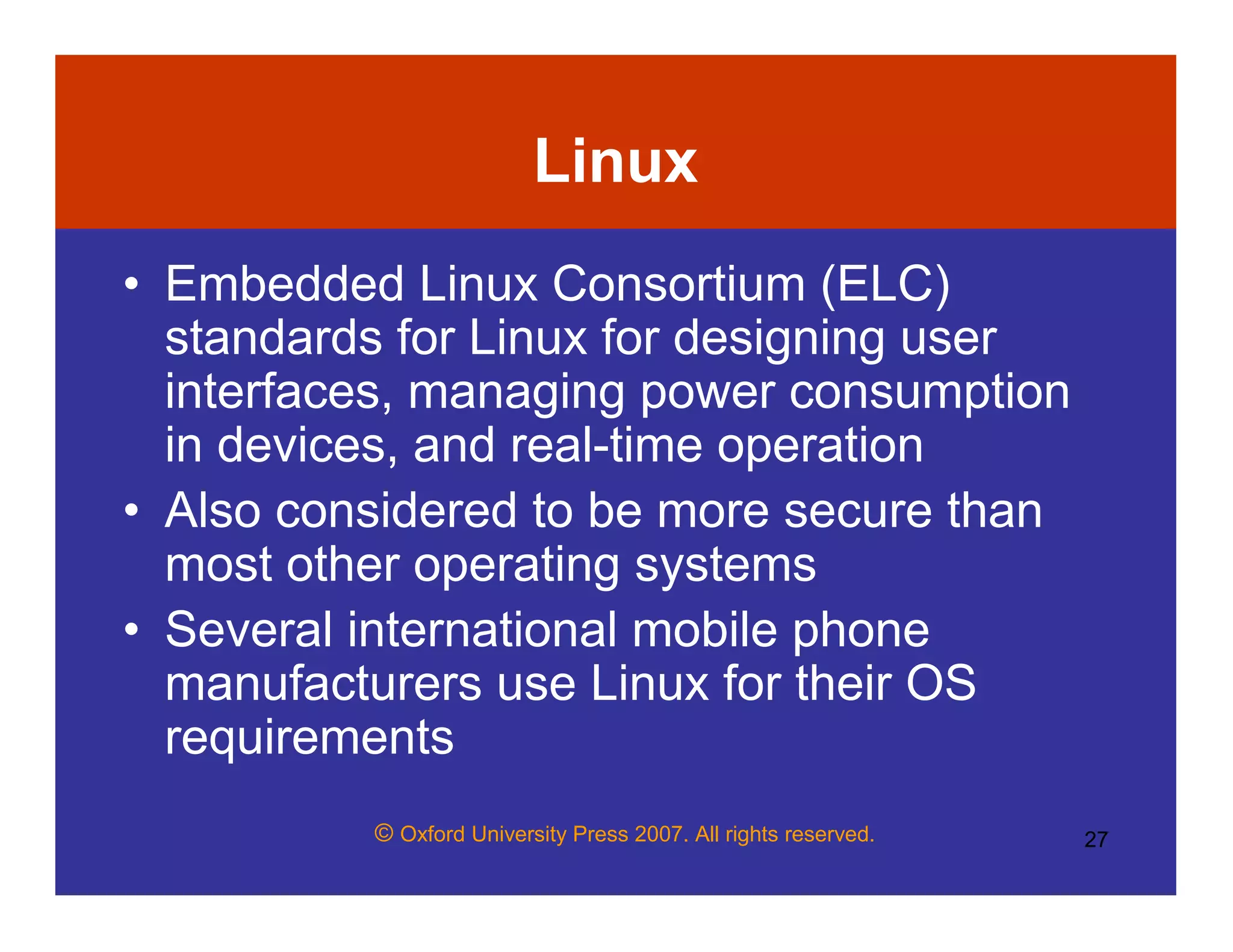 © Oxford University Press 2007. All rights reserved. 27
Linux
• Embedded Linux Consortium (ELC)
standards for Linux for designing user
interfaces, managing power consumption
in devices, and real-time operation
• Also considered to be more secure than
most other operating systems
• Several international mobile phone
manufacturers use Linux for their OS
requirements
 