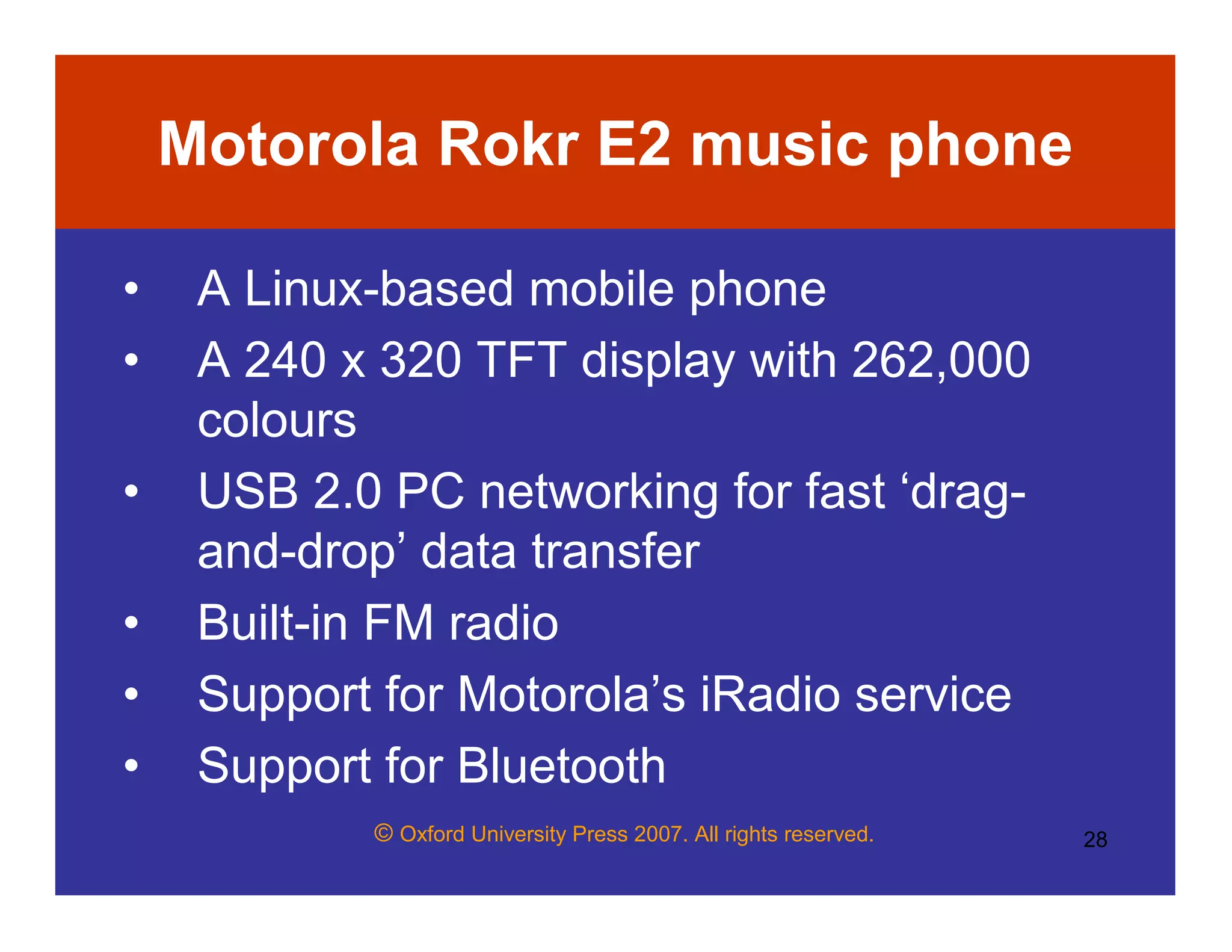 © Oxford University Press 2007. All rights reserved. 28
Motorola Rokr E2 music phone
• A Linux-based mobile phone
• A 240 x 320 TFT display with 262,000
colours
• USB 2.0 PC networking for fast ‘drag-
and-drop’ data transfer
• Built-in FM radio
• Support for Motorola’s iRadio service
• Support for Bluetooth
 