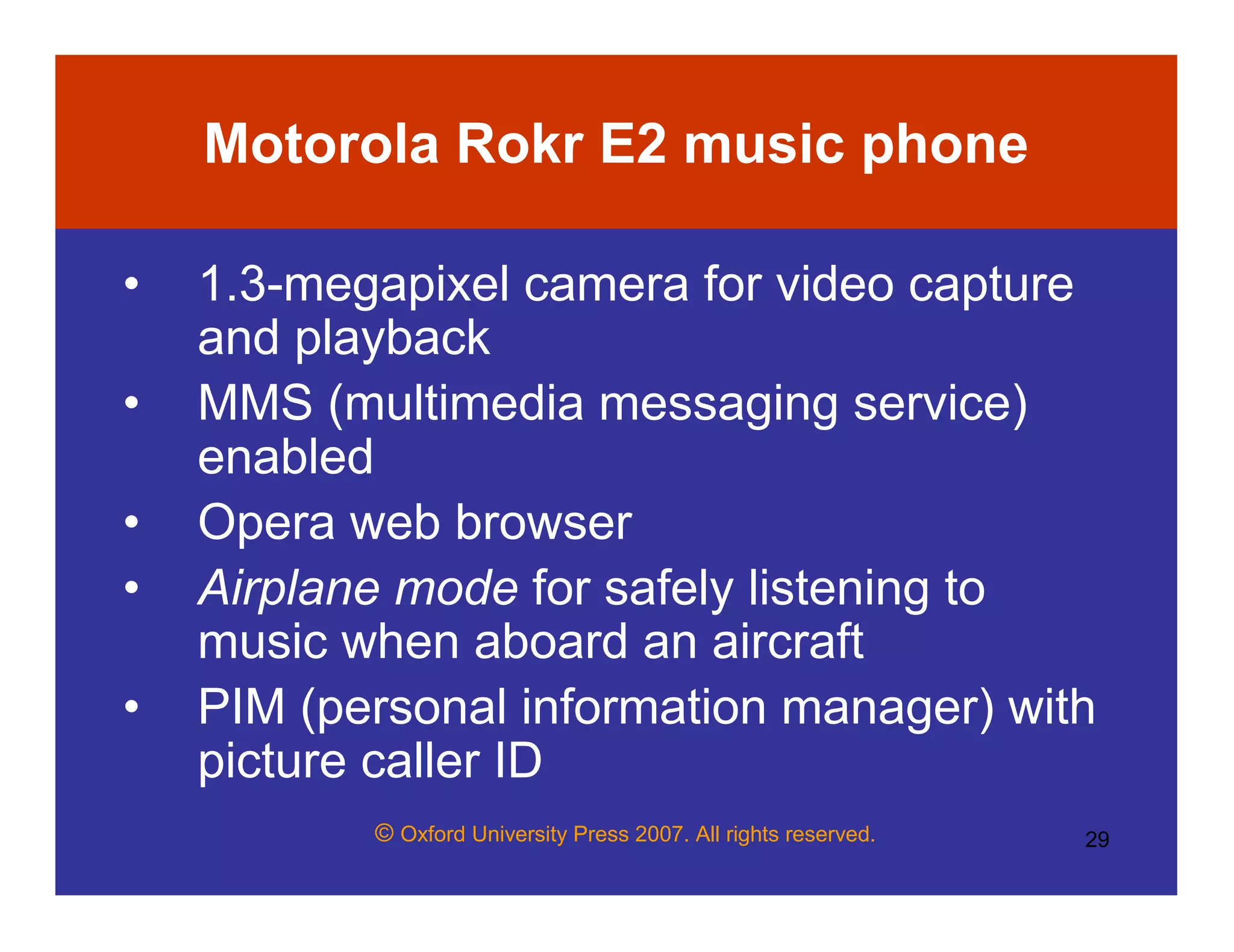 © Oxford University Press 2007. All rights reserved. 29
Motorola Rokr E2 music phone
• 1.3-megapixel camera for video capture
and playback
• MMS (multimedia messaging service)
enabled
• Opera web browser
• Airplane mode for safely listening to
music when aboard an aircraft
• PIM (personal information manager) with
picture caller ID
 