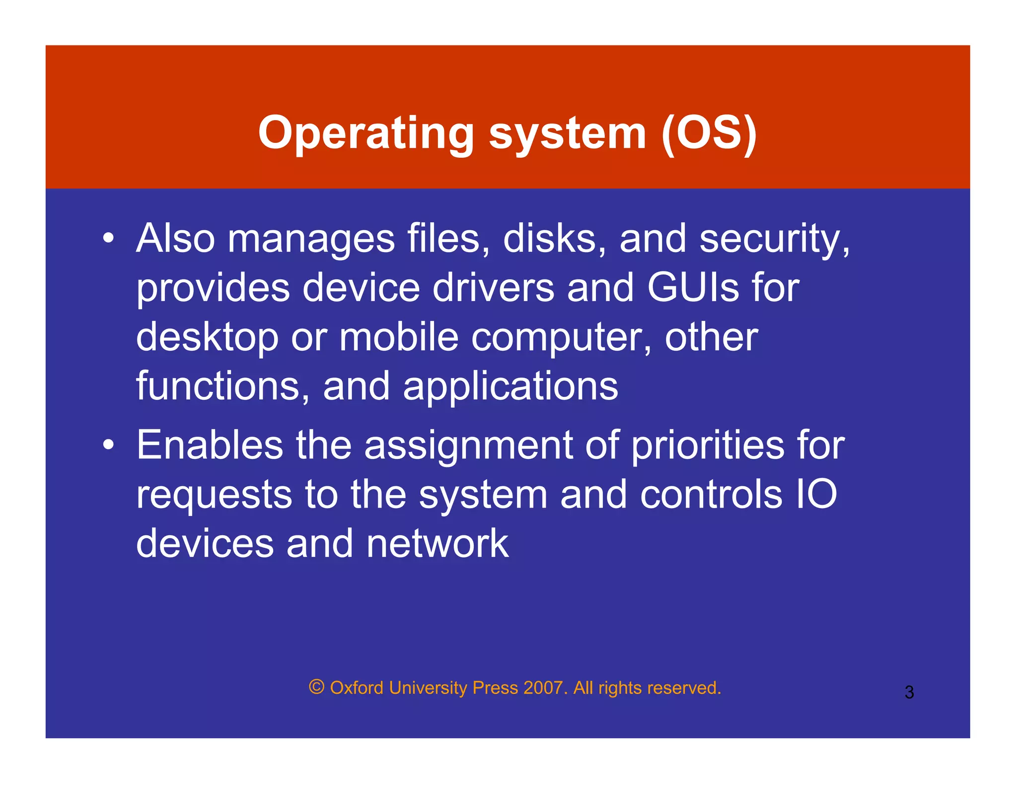 © Oxford University Press 2007. All rights reserved. 3
Operating system (OS)
• Also manages files, disks, and security,
provides device drivers and GUIs for
desktop or mobile computer, other
functions, and applications
• Enables the assignment of priorities for
requests to the system and controls IO
devices and network
 