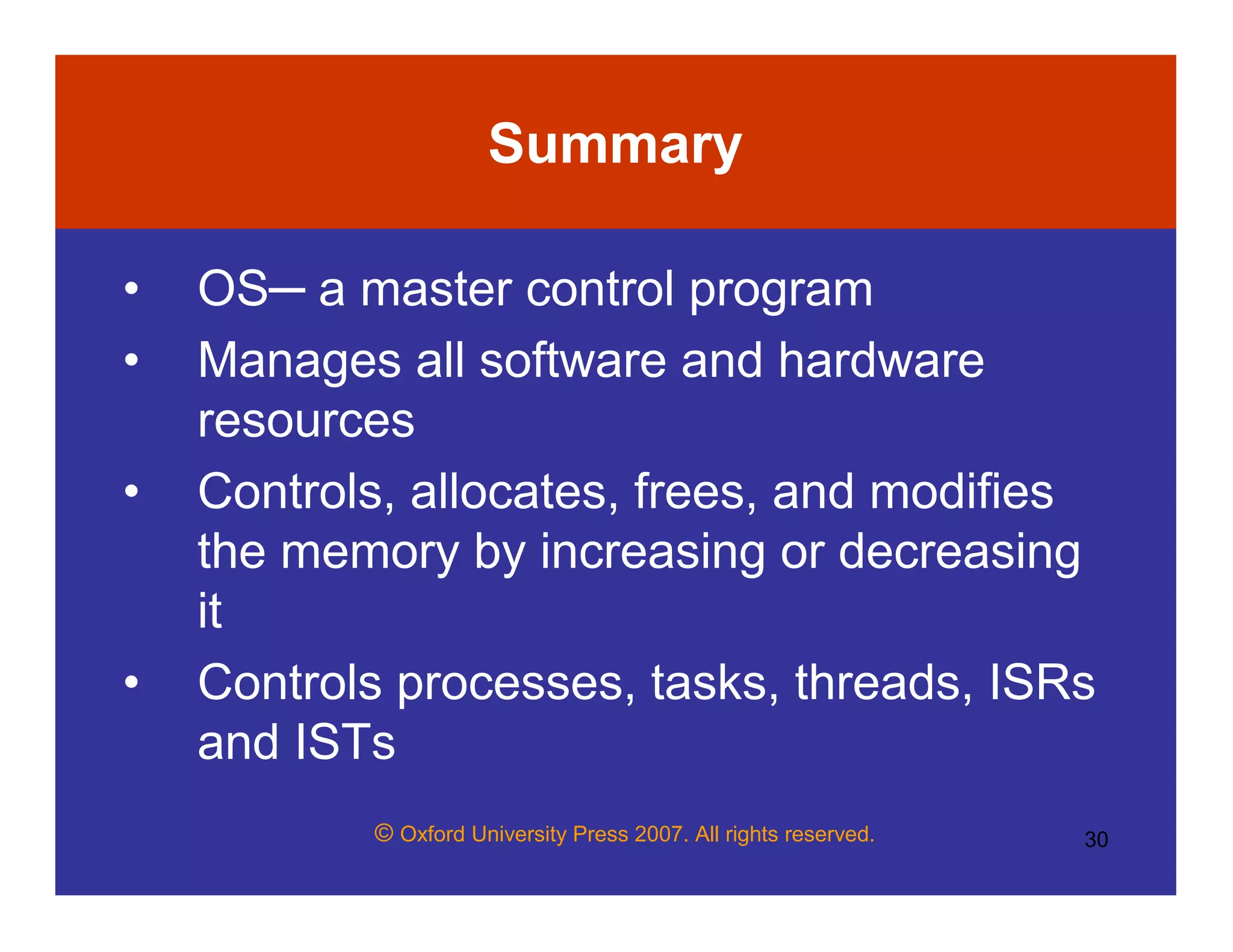 © Oxford University Press 2007. All rights reserved. 30
Summary
• OS─ a master control program
• Manages all software and hardware
resources
• Controls, allocates, frees, and modifies
the memory by increasing or decreasing
it
• Controls processes, tasks, threads, ISRs
and ISTs
 