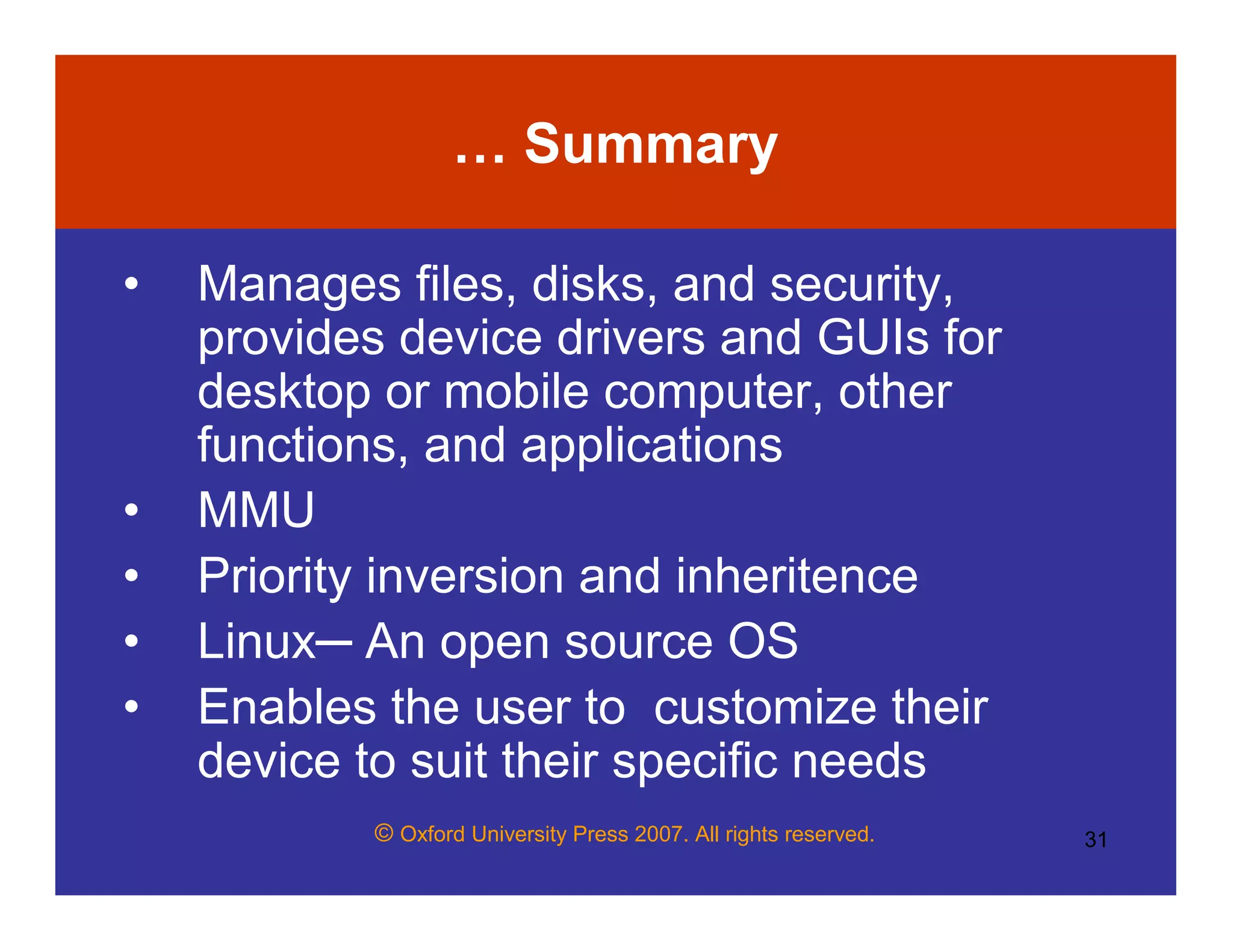 © Oxford University Press 2007. All rights reserved. 31
… Summary
• Manages files, disks, and security,
provides device drivers and GUIs for
desktop or mobile computer, other
functions, and applications
• MMU
• Priority inversion and inheritence
• Linux─ An open source OS
• Enables the user to customize their
device to suit their specific needs
 
