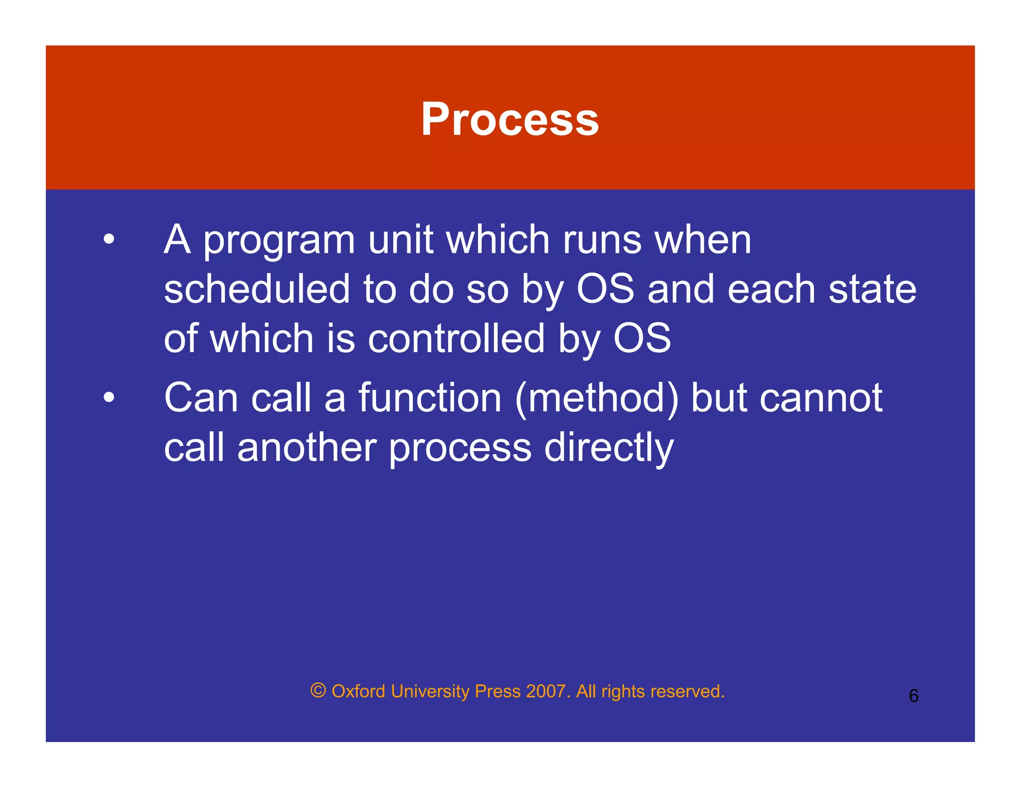 © Oxford University Press 2007. All rights reserved. 6
Process
• A program unit which runs when
scheduled to do so by OS and each state
of which is controlled by OS
• Can call a function (method) but cannot
call another process directly
 