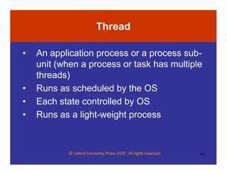 © Oxford University Press 2007. All rights reserved. 10
Thread
• An application process or a process sub-
unit (when a process or task has multiple
threads)
• Runs as scheduled by the OS
• Each state controlled by OS
• Runs as a light-weight process
 