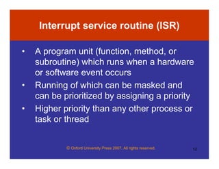 © Oxford University Press 2007. All rights reserved. 12
Interrupt service routine (ISR)
• A program unit (function, method, or
subroutine) which runs when a hardware
or software event occurs
• Running of which can be masked and
can be prioritized by assigning a priority
• Higher priority than any other process or
task or thread
 