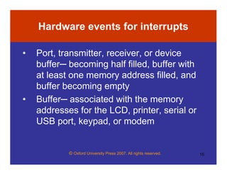 © Oxford University Press 2007. All rights reserved. 15
Hardware events for interrupts
• Port, transmitter, receiver, or device
buffer─ becoming half filled, buffer with
at least one memory address filled, and
buffer becoming empty
• Buffer─ associated with the memory
addresses for the LCD, printer, serial or
USB port, keypad, or modem
 