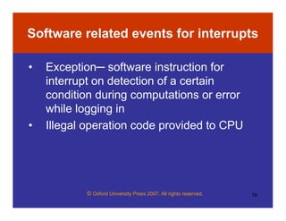 © Oxford University Press 2007. All rights reserved. 16
Software related events for interrupts
• Exception─ software instruction for
interrupt on detection of a certain
condition during computations or error
while logging in
• Illegal operation code provided to CPU
 