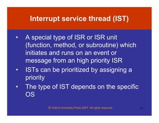 © Oxford University Press 2007. All rights reserved. 17
Interrupt service thread (IST)
• A special type of ISR or ISR unit
(function, method, or subroutine) which
initiates and runs on an event or
message from an high priority ISR
• ISTs can be prioritized by assigning a
priority
• The type of IST depends on the specific
OS
 