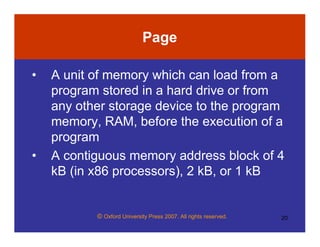 © Oxford University Press 2007. All rights reserved. 20
Page
• A unit of memory which can load from a
program stored in a hard drive or from
any other storage device to the program
memory, RAM, before the execution of a
program
• A contiguous memory address block of 4
kB (in x86 processors), 2 kB, or 1 kB
 