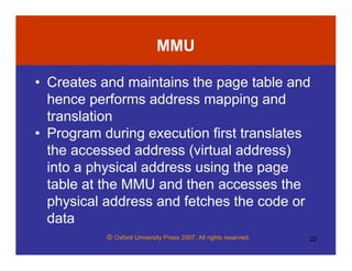 © Oxford University Press 2007. All rights reserved. 22
MMU
• Creates and maintains the page table and
hence performs address mapping and
translation
• Program during execution first translates
the accessed address (virtual address)
into a physical address using the page
table at the MMU and then accesses the
physical address and fetches the code or
data
 