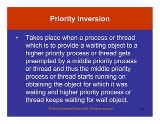 © Oxford University Press 2007. All rights reserved. 23
Priority inversion
• Takes place when a process or thread
which is to provide a waiting object to a
higher priority process or thread gets
preempted by a middle priority process
or thread and thus the middle priority
process or thread starts running on
obtaining the object for which it was
waiting and higher priority process or
thread keeps waiting for wait object.
 