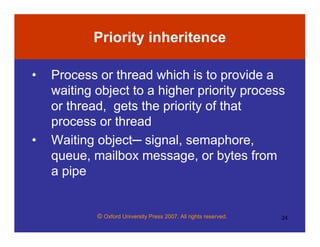© Oxford University Press 2007. All rights reserved. 24
Priority inheritence
• Process or thread which is to provide a
waiting object to a higher priority process
or thread, gets the priority of that
process or thread
• Waiting object─ signal, semaphore,
queue, mailbox message, or bytes from
a pipe
 