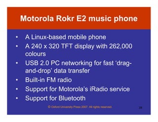© Oxford University Press 2007. All rights reserved. 28
Motorola Rokr E2 music phone
• A Linux-based mobile phone
• A 240 x 320 TFT display with 262,000
colours
• USB 2.0 PC networking for fast ‘drag-
and-drop’ data transfer
• Built-in FM radio
• Support for Motorola’s iRadio service
• Support for Bluetooth
 